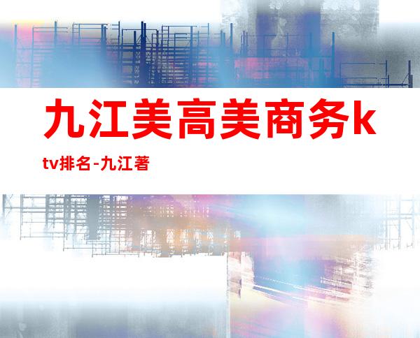 九江美高美商务ktv排名-九江著名高档夜总会 – 无锡新区江溪街道商务KTV