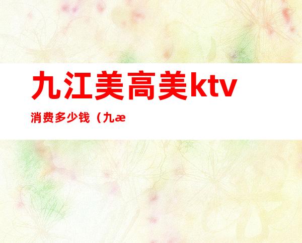 九江美高美ktv消费多少钱(九江美高美ktv消费多少钱一小时)