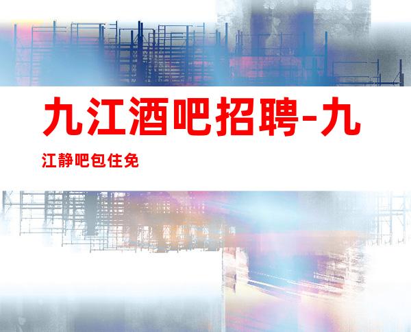 九江酒吧招聘-九江静吧包住免费住宿长期包住九转功成