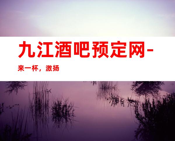 九江酒吧预定网-来一杯，激扬青春，快意人生