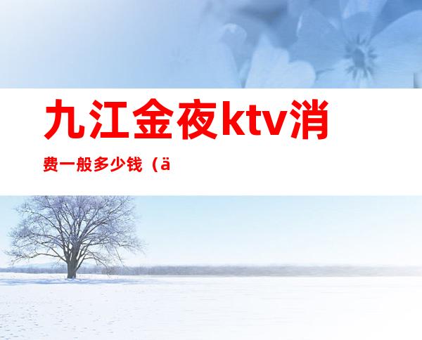 九江金夜ktv消费一般多少钱（九江那个ktv好）