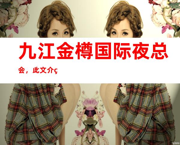 九江金樽国际夜总会,此文介绍这家店详情让你少踩坑