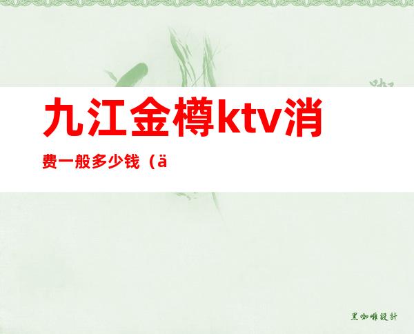 九江金樽ktv消费一般多少钱(九江金樽ktv多少钱一晚)
