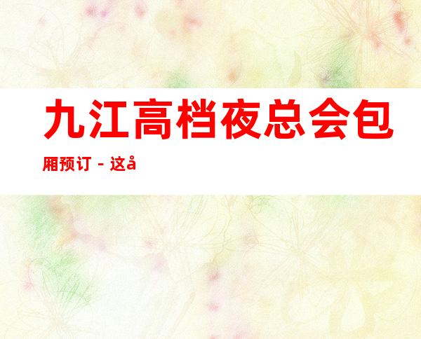 九江高档夜总会包厢预订－这几家一定让你留恋