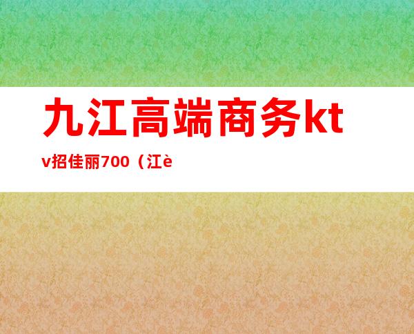 九江高端商务ktv招佳丽700(江西九江夜场招聘佳丽)
