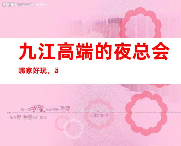 九江高端的夜总会哪家好玩，九江10大夜总会排行