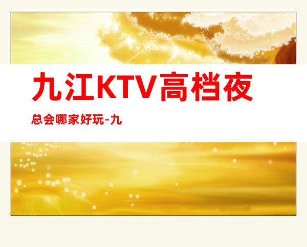 九江KTV高档夜总会哪家好玩-九江高档好玩夜总会预定