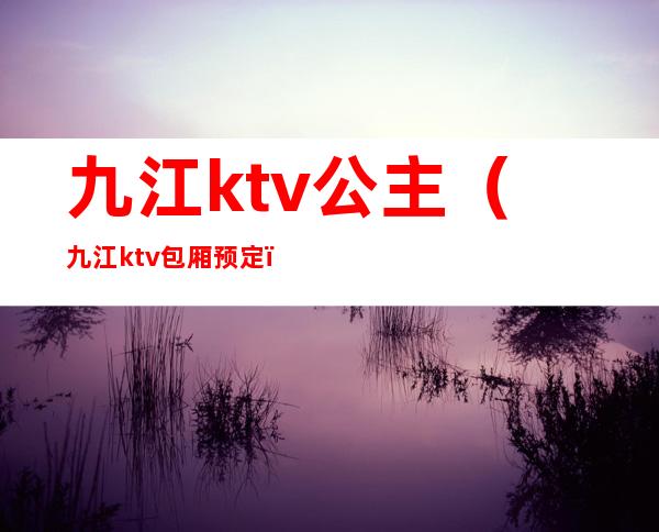 九江ktv公主(九江ktv包厢预定)