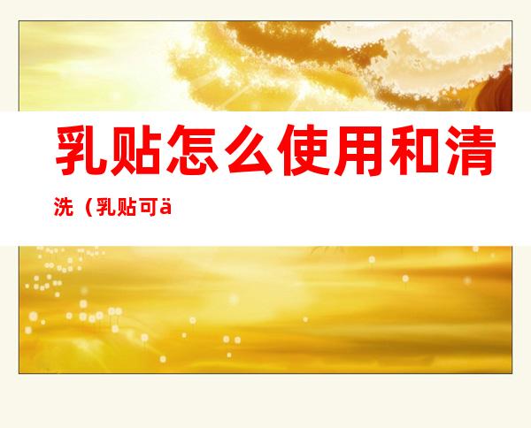 乳贴怎么使用和清洗(乳贴可以洗)