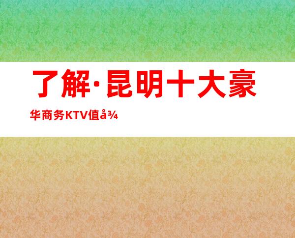 了解·昆明十大豪华商务KTV值得推荐夜总会一览排名