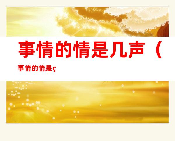 事情的情是几声(事情的情是第几声调)