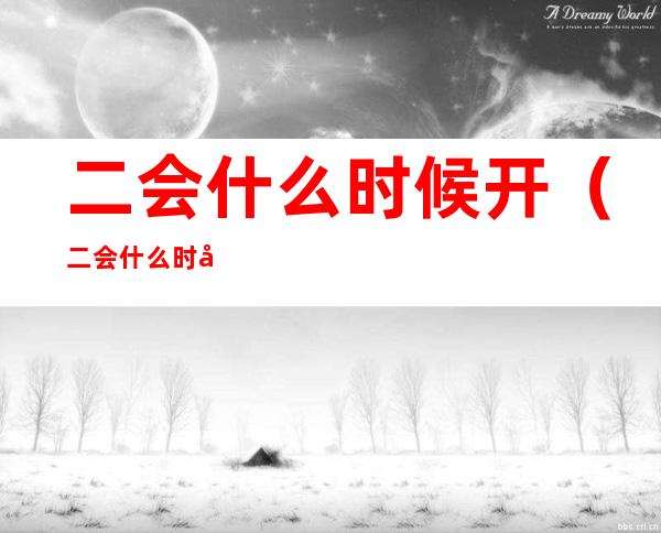 二会什么时候开(二会什么时候开始,什么时候结束)
