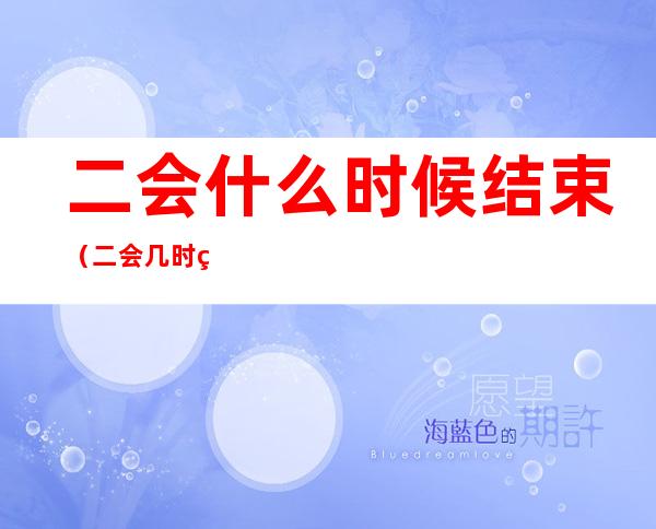 二会什么时候结束(二会几时结束)