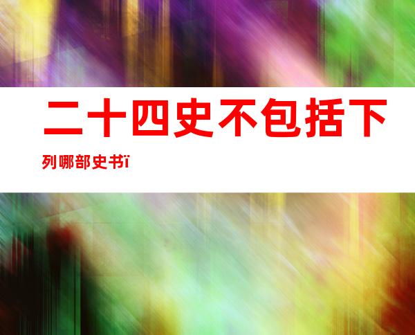 二十四史不包括下列哪部史书(下列古书中不属于二十四史的是)