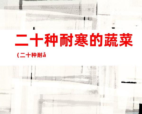 二十种耐寒的蔬菜(二十种耐寒的蔬菜有哪些)