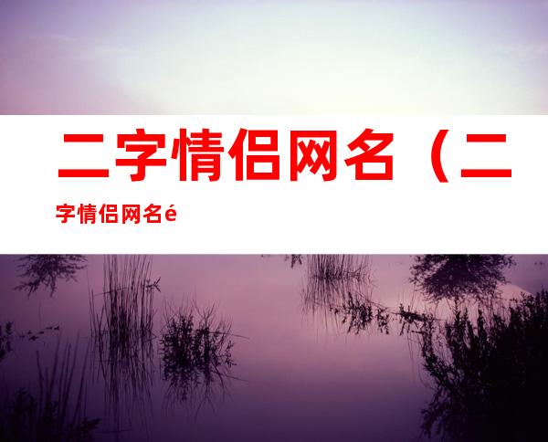 二字情侣网名(二字情侣网名霸气恩爱)