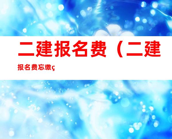 二建报名费(二建报名费忘缴纳了怎么办)