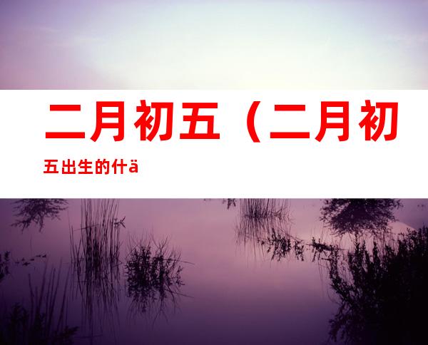 二月初五(二月初五出生的什么命)