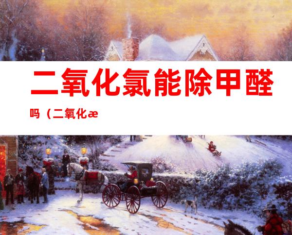 二氧化氯能除甲醛吗（二氧化氯能除甲醛吗有效果吗）