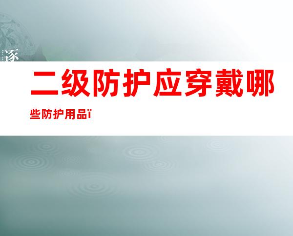 二级防护应穿戴哪些防护用品(新冠二级防护应穿戴哪些防护用品)