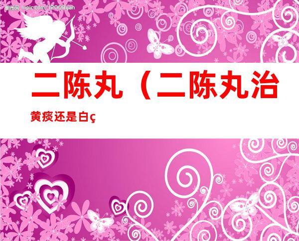 二陈丸(二陈丸治黄痰还是白痰)