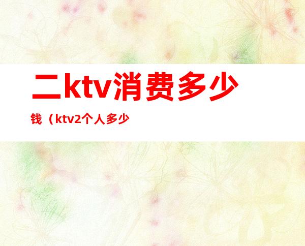 二ktv消费多少钱(ktv2个人多少钱)