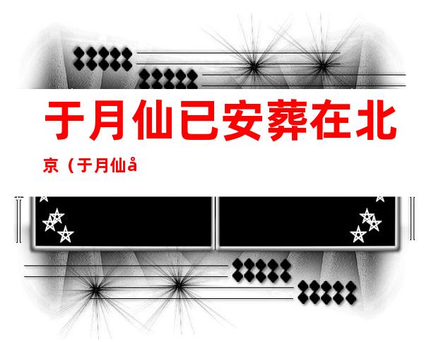 于月仙已安葬在北京（于月仙已安葬在北京心）