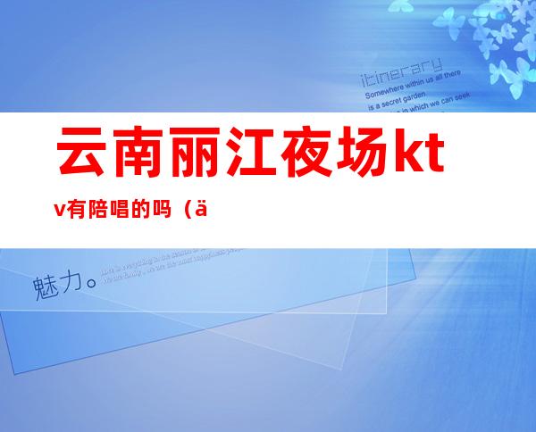 云南丽江夜场ktv有陪唱的吗(云南丽江夜场ktv有陪唱的吗)
