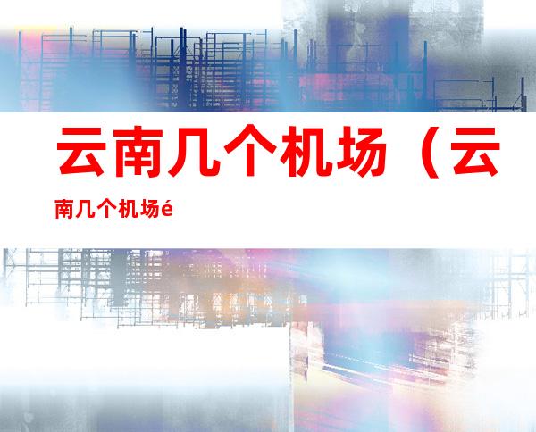 云南几个机场(云南几个机场飞江西)