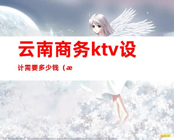 云南商务ktv设计需要多少钱(昆明ktv设计)