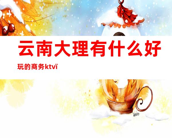 云南大理有什么好玩的商务ktv(昆明大理哪个好玩)