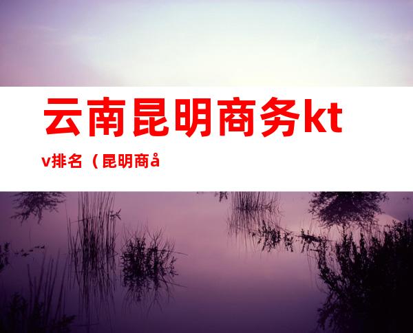 云南昆明商务ktv排名(昆明商务ktv有哪些)