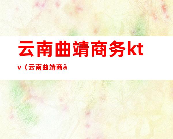 云南曲靖商务ktv(云南曲靖商务商会运作)