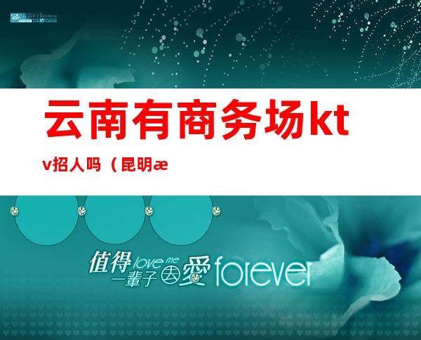 云南有商务场ktv招人吗(昆明有哪些ktv招人)
