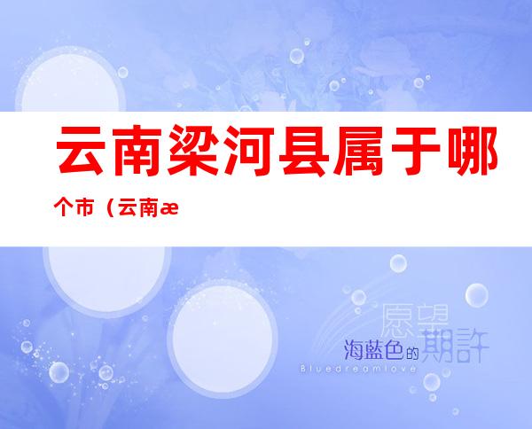 云南梁河县属于哪个市(云南梁河县属于哪个市哪个区)