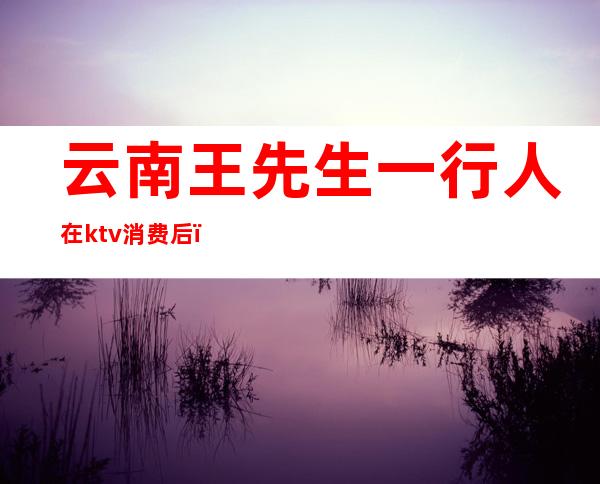 云南王先生一行人在ktv消费后(昨晚在ktv喝酒一女的拿了一瓶酒)