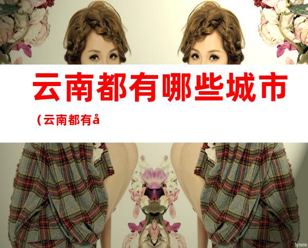 云南都有哪些城市(云南都有哪些城市?)