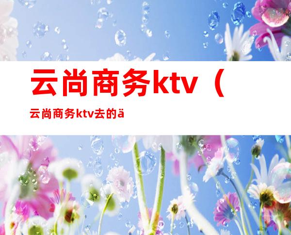 云尚商务ktv（云尚商务ktv去的人多吗）
