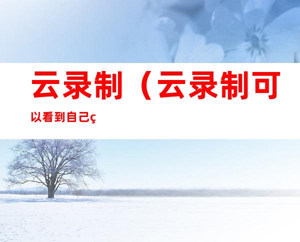 云录制(云录制可以看到自己的手机页面吗)