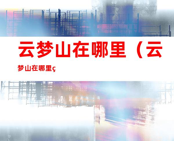 云梦山在哪里(云梦山在哪里现在能去不)