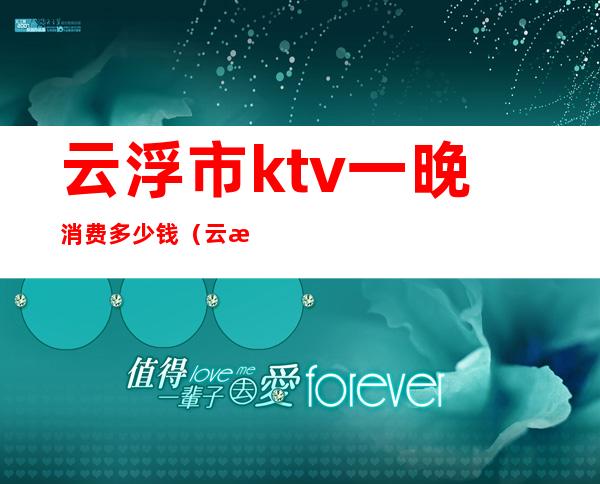 云浮市ktv一晚消费多少钱(云浮夜总会ktv)