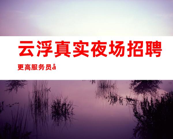 云浮真实夜场招聘更高服务员叶少真实直招上班轻松无压力