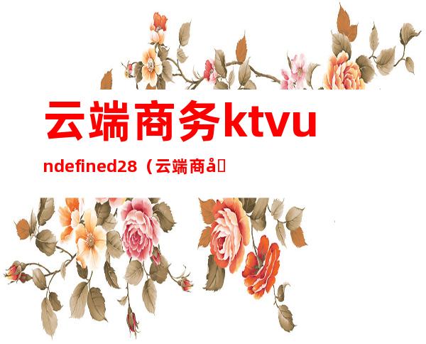 云端商务ktvundefined28(云端商务园)