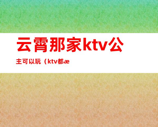 云霄那家ktv公主可以玩(ktv都有公主吗?)