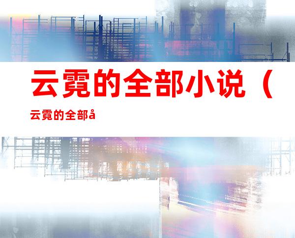 云霓的全部小说(云霓的全部小说庶难从命)