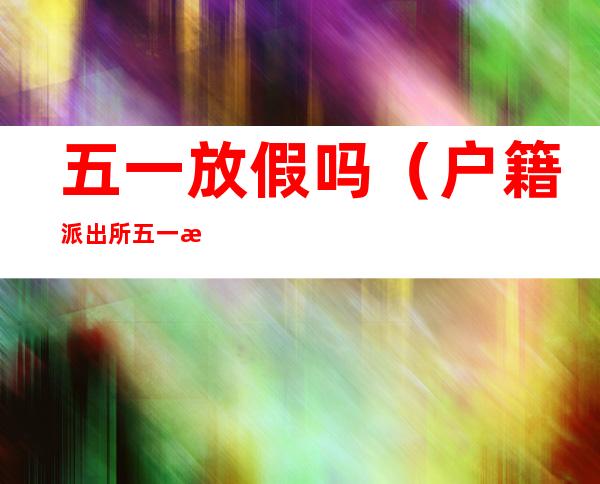 五一放假吗(户籍派出所五一放假吗)