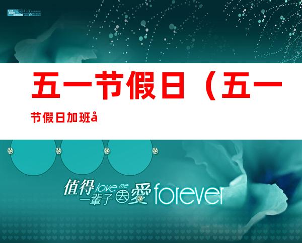 五一节假日(五一节假日加班工资怎么算)