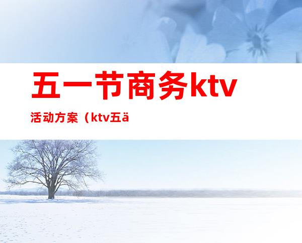 五一节商务ktv活动方案(ktv五一节搞活动方案)