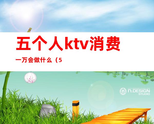 五个人ktv消费一万会做什么(5个人去ktv多少钱)