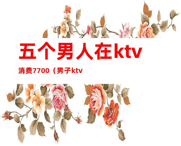 五个男人在ktv消费7700(男子ktv消费2400)
